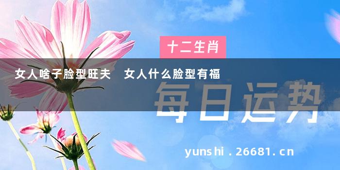 女人啥子脸型旺夫 女人什么脸型有福